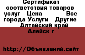 Сертификат соответствия товаров, услуг › Цена ­ 4 000 - Все города Услуги » Другие   . Алтайский край,Алейск г.